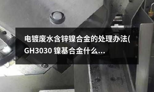 電鍍廢水含鋅鎳合金的處理辦法(GH3030 鎳基合金什么價格)