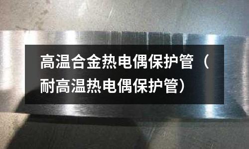 高溫合金熱電偶保護管（耐高溫熱電偶保護管）