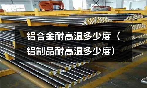 鋁合金耐高溫多少度（鋁制品耐高溫多少度）