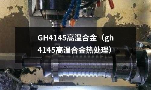 GH4145高溫合金（gh4145高溫合金熱處理）