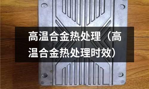 高溫合金熱處理（高溫合金熱處理時效）
