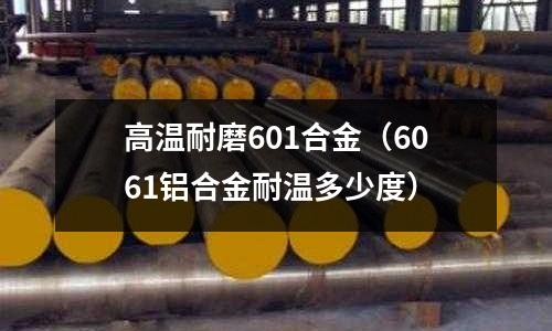 高溫耐磨601合金（6061鋁合金耐溫多少度）