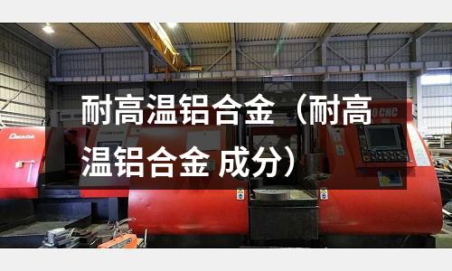耐高溫鋁合金（耐高溫鋁合金 成分）