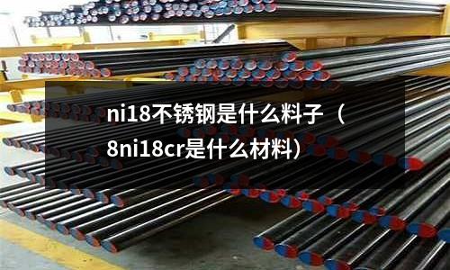 ni18不銹鋼是什么料子（8ni18cr是什么材料）