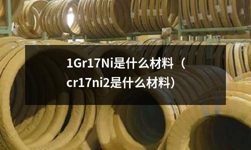 1Gr17Ni是什么材料（cr17ni2是什么材料）