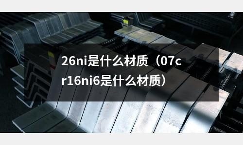 26ni是什么材質（07cr16ni6是什么材質）