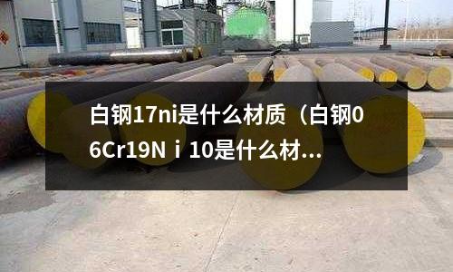 白鋼17ni是什么材質（白鋼06Cr19Nⅰ10是什么材質）