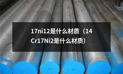 17ni12是什么材質（14Cr17Ni2是什么材質）