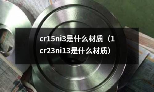 cr15ni3是什么材質（1cr23ni13是什么材質）
