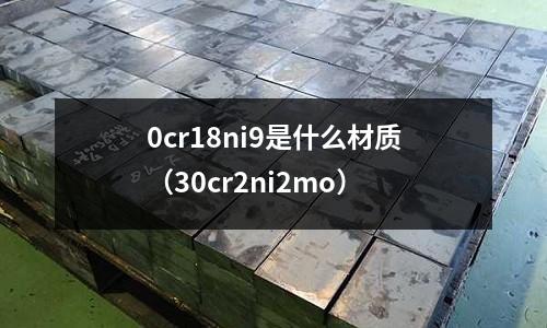 0cr18ni9是什么材質（30cr2ni2mo）