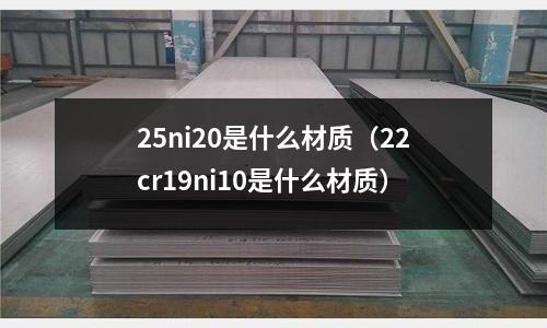 25ni20是什么材質(zhì)（22cr19ni10是什么材質(zhì)）