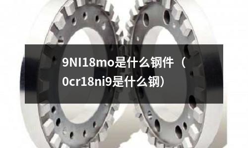 9NI18mo是什么鋼件（0cr18ni9是什么鋼）