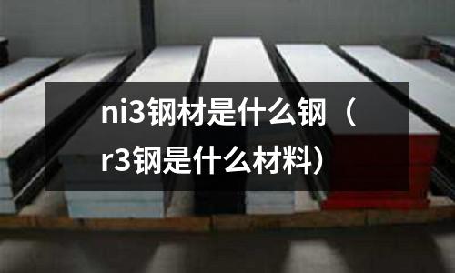 ni3鋼材是什么鋼（r3鋼是什么材料）