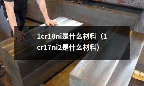 1cr18ni是什么材料（1cr17ni2是什么材料）