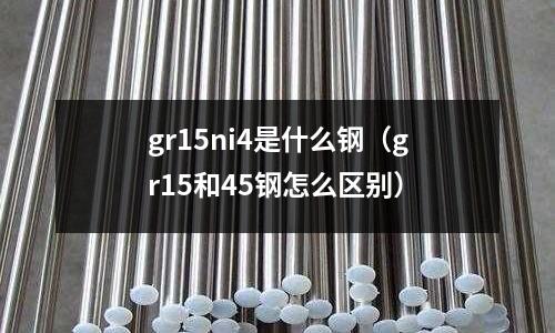 gr15ni4是什么鋼（gr15和45鋼怎么區別）