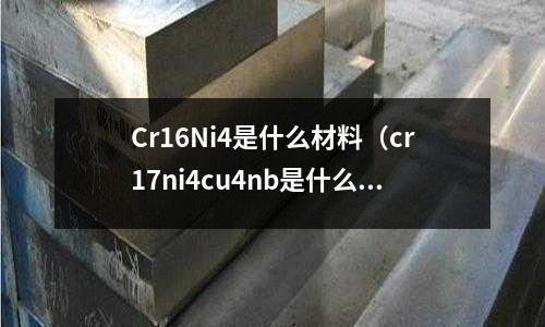 Cr16Ni4是什么材料（cr17ni4cu4nb是什么材料）