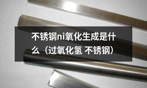 不銹鋼ni氧化生成是什么（過氧化氫 不銹鋼）