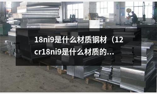 18ni9是什么材質鋼材（12cr18ni9是什么材質的鋼材）