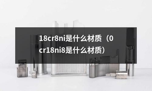 18cr8ni是什么材質(zhì)(0cr18ni8是什么材質(zhì))