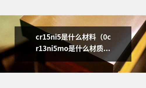 cr15ni5是什么材料（0cr13ni5mo是什么材質）